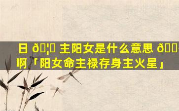日 🦅 主阳女是什么意思 🌾 啊「阳女命主禄存身主火星」